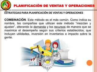 ESTRATEGIAS PARA PLANIFICACIÓN DE VENTAS Y OPERACIONES
COMBINACIÓN. Este método es el más común. Como indica su
nombre, las compañías que utilizan este método “mezclan y
ajustan”, alterando la demanda y los recursos de manera que se
maximice el desempeño según sus criterios establecidos, que
incluyen utilidades, inversión en inventarios e impacto sobre la
gente.
ESTRATEGIAS PARA PLANIFICACIÓN DE VENTAS Y OPERACIONES
COMBINACIÓN. Este método es el más común. Como indica su
nombre, las compañías que utilizan este método “mezclan y
ajustan”, alterando la demanda y los recursos de manera que se
maximice el desempeño según sus criterios establecidos, que
incluyen utilidades, inversión en inventarios e impacto sobre la
gente.
PLANIFICACIÓN DE VENTAS Y OPERACIONES
 