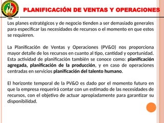 Los planes estratégicos y de negocio tienden a ser demasiado generales
para especificar las necesidades de recursos o el momento en que estos
se requieren.
La Planificación de Ventas y Operaciones (PV&O) nos proporciona
mayor detalle de los recursos en cuanto al tipo, cantidad y oportunidad.
Esta actividad de planificación también se conoce como: planificación
agregada, planificación de la producción, y en caso de operaciones
centradas en servicios planificación del talento humano.
El horizonte temporal de la PV&O es dado por el momento futuro en
que la empresa requerirá contar con un estimado de las necesidades de
recursos, con el objetivo de actuar apropiadamente para garantizar su
disponibilidad.
Los planes estratégicos y de negocio tienden a ser demasiado generales
para especificar las necesidades de recursos o el momento en que estos
se requieren.
La Planificación de Ventas y Operaciones (PV&O) nos proporciona
mayor detalle de los recursos en cuanto al tipo, cantidad y oportunidad.
Esta actividad de planificación también se conoce como: planificación
agregada, planificación de la producción, y en caso de operaciones
centradas en servicios planificación del talento humano.
El horizonte temporal de la PV&O es dado por el momento futuro en
que la empresa requerirá contar con un estimado de las necesidades de
recursos, con el objetivo de actuar apropiadamente para garantizar su
disponibilidad.
PLANIFICACIÓN DE VENTAS Y OPERACIONES
 