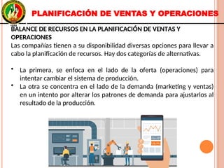 PLANIFICACIÓN DE VENTAS Y OPERACIONES
BALANCE DE RECURSOS EN LA PLANIFICACIÓN DE VENTAS Y
OPERACIONES
Las compañías tienen a su disponibilidad diversas opciones para llevar a
cabo la planificación de recursos. Hay dos categorías de alternativas.
• La primera, se enfoca en el lado de la oferta (operaciones) para
intentar cambiar el sistema de producción.
• La otra se concentra en el lado de la demanda (marketing y ventas)
en un intento por alterar los patrones de demanda para ajustarlos al
resultado de la producción.
BALANCE DE RECURSOS EN LA PLANIFICACIÓN DE VENTAS Y
OPERACIONES
Las compañías tienen a su disponibilidad diversas opciones para llevar a
cabo la planificación de recursos. Hay dos categorías de alternativas.
• La primera, se enfoca en el lado de la oferta (operaciones) para
intentar cambiar el sistema de producción.
• La otra se concentra en el lado de la demanda (marketing y ventas)
en un intento por alterar los patrones de demanda para ajustarlos al
resultado de la producción.
 