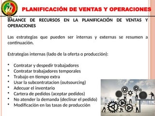PLANIFICACIÓN DE VENTAS Y OPERACIONES
BALANCE DE RECURSOS EN LA PLANIFICACIÓN DE VENTAS Y
OPERACIONES
Las estrategias que pueden ser internas y externas se resumen a
continuación.
Estrategias internas (lado de la oferta o producción):
• Contratar y despedir trabajadores
• Contratar trabajadores temporales
• Trabajo en tiempo extra
• Usar la subcontratacion (outsourcing)
• Adecuar el inventario
• Cartera de pedidos (aceptar pedidos)
• No atender la demanda (declinar el pedido)
• Modificación en las tasas de producción
BALANCE DE RECURSOS EN LA PLANIFICACIÓN DE VENTAS Y
OPERACIONES
Las estrategias que pueden ser internas y externas se resumen a
continuación.
Estrategias internas (lado de la oferta o producción):
• Contratar y despedir trabajadores
• Contratar trabajadores temporales
• Trabajo en tiempo extra
• Usar la subcontratacion (outsourcing)
• Adecuar el inventario
• Cartera de pedidos (aceptar pedidos)
• No atender la demanda (declinar el pedido)
• Modificación en las tasas de producción
 