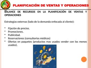 PLANIFICACIÓN DE VENTAS Y OPERACIONES
BALANCE DE RECURSOS EN LA PLANIFICACIÓN DE VENTAS Y
OPERACIONES
Estrategias externas (lado de la demanda enfocada al cliente):
• Fijación de precios.
• Promociones.
• Publicidad.
• Reservaciones (consultorios médicos)
• Ofertas en paquetes (productos mas usados vender con los menos
usados).
BALANCE DE RECURSOS EN LA PLANIFICACIÓN DE VENTAS Y
OPERACIONES
Estrategias externas (lado de la demanda enfocada al cliente):
• Fijación de precios.
• Promociones.
• Publicidad.
• Reservaciones (consultorios médicos)
• Ofertas en paquetes (productos mas usados vender con los menos
usados).
 