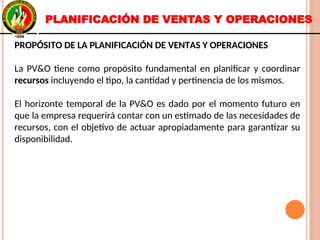PROPÓSITO DE LA PLANIFICACIÓN DE VENTAS Y OPERACIONES
La PV&O tiene como propósito fundamental en planificar y coordinar
recursos incluyendo el tipo, la cantidad y pertinencia de los mismos.
El horizonte temporal de la PV&O es dado por el momento futuro en
que la empresa requerirá contar con un estimado de las necesidades de
recursos, con el objetivo de actuar apropiadamente para garantizar su
disponibilidad.
PROPÓSITO DE LA PLANIFICACIÓN DE VENTAS Y OPERACIONES
La PV&O tiene como propósito fundamental en planificar y coordinar
recursos incluyendo el tipo, la cantidad y pertinencia de los mismos.
El horizonte temporal de la PV&O es dado por el momento futuro en
que la empresa requerirá contar con un estimado de las necesidades de
recursos, con el objetivo de actuar apropiadamente para garantizar su
disponibilidad.
PLANIFICACIÓN DE VENTAS Y OPERACIONES
 