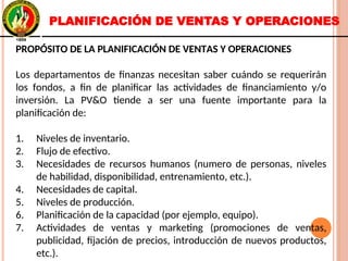 PROPÓSITO DE LA PLANIFICACIÓN DE VENTAS Y OPERACIONES
Los departamentos de finanzas necesitan saber cuándo se requerirán
los fondos, a fin de planificar las actividades de financiamiento y/o
inversión. La PV&O tiende a ser una fuente importante para la
planificación de:
1. Niveles de inventario.
2. Flujo de efectivo.
3. Necesidades de recursos humanos (numero de personas, niveles
de habilidad, disponibilidad, entrenamiento, etc.).
4. Necesidades de capital.
5. Niveles de producción.
6. Planificación de la capacidad (por ejemplo, equipo).
7. Actividades de ventas y marketing (promociones de ventas,
publicidad, fijación de precios, introducción de nuevos productos,
etc.).
PROPÓSITO DE LA PLANIFICACIÓN DE VENTAS Y OPERACIONES
Los departamentos de finanzas necesitan saber cuándo se requerirán
los fondos, a fin de planificar las actividades de financiamiento y/o
inversión. La PV&O tiende a ser una fuente importante para la
planificación de:
1. Niveles de inventario.
2. Flujo de efectivo.
3. Necesidades de recursos humanos (numero de personas, niveles
de habilidad, disponibilidad, entrenamiento, etc.).
4. Necesidades de capital.
5. Niveles de producción.
6. Planificación de la capacidad (por ejemplo, equipo).
7. Actividades de ventas y marketing (promociones de ventas,
publicidad, fijación de precios, introducción de nuevos productos,
etc.).
PLANIFICACIÓN DE VENTAS Y OPERACIONES
 