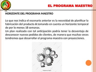 EL PROGRAMA MAESTRO
HORIZONTE DEL PROGRAMA MAESTRO
Lo que nos indica el escenario anterior es la necesidad de planificar la
fabricación del producto A tomando en cuenta un horizonte temporal
de por lo menos 18 semanas.
Un plan realizado con tal anticipación podría tener la desventaja de
desconocer nuevos pedidos de clientes, de manera que muchas veces
tendremos que desarrollar el programa maestro con proyecciones.
HORIZONTE DEL PROGRAMA MAESTRO
Lo que nos indica el escenario anterior es la necesidad de planificar la
fabricación del producto A tomando en cuenta un horizonte temporal
de por lo menos 18 semanas.
Un plan realizado con tal anticipación podría tener la desventaja de
desconocer nuevos pedidos de clientes, de manera que muchas veces
tendremos que desarrollar el programa maestro con proyecciones.
 