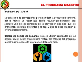 EL PROGRAMA MAESTRO
BARRERAS DE TIEMPO
La utilización de proyecciones para planificar la producción conlleva,
por lo menos, un factor que podría resultar problemático, casi
siempre uno de los principios de la proyección nos dice que los
pronósticos resultan diferentes a lo real y que se debe manejar el
error anticipadamente.
Barrera de tiempo de demanda: sólo se utilizan cantidades de los
pedidos reales de los clientes para realizar los cálculos del programa
maestro, ignorándose la información del pronostico.
BARRERAS DE TIEMPO
La utilización de proyecciones para planificar la producción conlleva,
por lo menos, un factor que podría resultar problemático, casi
siempre uno de los principios de la proyección nos dice que los
pronósticos resultan diferentes a lo real y que se debe manejar el
error anticipadamente.
Barrera de tiempo de demanda: sólo se utilizan cantidades de los
pedidos reales de los clientes para realizar los cálculos del programa
maestro, ignorándose la información del pronostico.
 