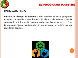 EL PROGRAMA MAESTRO
BARRERAS DE TIEMPO
Barrera de tiempo de demanda: Por ejemplo, si en el programa
maestro se establece una barrera de tiempo de demanda en la
semana 2, la información pronosticada para las semanas 1 y 2 se
ignora en el cálculo, sin importar si coincide o no con la información
real de los pedidos.
BARRERAS DE TIEMPO
Barrera de tiempo de demanda: Por ejemplo, si en el programa
maestro se establece una barrera de tiempo de demanda en la
semana 2, la información pronosticada para las semanas 1 y 2 se
ignora en el cálculo, sin importar si coincide o no con la información
real de los pedidos.
 