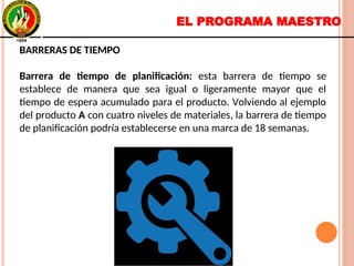 EL PROGRAMA MAESTRO
BARRERAS DE TIEMPO
Barrera de tiempo de planificación: esta barrera de tiempo se
establece de manera que sea igual o ligeramente mayor que el
tiempo de espera acumulado para el producto. Volviendo al ejemplo
del producto A con cuatro niveles de materiales, la barrera de tiempo
de planificación podría establecerse en una marca de 18 semanas.
BARRERAS DE TIEMPO
Barrera de tiempo de planificación: esta barrera de tiempo se
establece de manera que sea igual o ligeramente mayor que el
tiempo de espera acumulado para el producto. Volviendo al ejemplo
del producto A con cuatro niveles de materiales, la barrera de tiempo
de planificación podría establecerse en una marca de 18 semanas.
 
