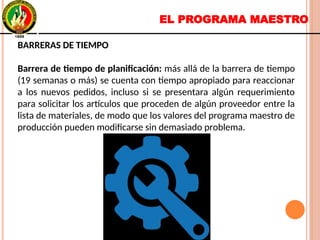 EL PROGRAMA MAESTRO
BARRERAS DE TIEMPO
Barrera de tiempo de planificación: más allá de la barrera de tiempo
(19 semanas o más) se cuenta con tiempo apropiado para reaccionar
a los nuevos pedidos, incluso si se presentara algún requerimiento
para solicitar los artículos que proceden de algún proveedor entre la
lista de materiales, de modo que los valores del programa maestro de
producción pueden modificarse sin demasiado problema.
BARRERAS DE TIEMPO
Barrera de tiempo de planificación: más allá de la barrera de tiempo
(19 semanas o más) se cuenta con tiempo apropiado para reaccionar
a los nuevos pedidos, incluso si se presentara algún requerimiento
para solicitar los artículos que proceden de algún proveedor entre la
lista de materiales, de modo que los valores del programa maestro de
producción pueden modificarse sin demasiado problema.
 