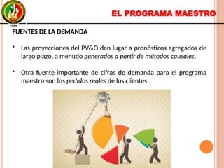 EL PROGRAMA MAESTRO
FUENTES DE LA DEMANDA
• Las proyecciones del PV&O dan lugar a pronósticos agregados de
largo plazo, a menudo generados a partir de métodos causales.
• Otra fuente importante de cifras de demanda para el programa
maestro son los pedidos reales de los clientes.
FUENTES DE LA DEMANDA
• Las proyecciones del PV&O dan lugar a pronósticos agregados de
largo plazo, a menudo generados a partir de métodos causales.
• Otra fuente importante de cifras de demanda para el programa
maestro son los pedidos reales de los clientes.
 