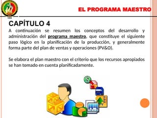 EL PROGRAMA MAESTRO
CAPÍTULO 4
A continuación se resumen los conceptos del desarrollo y
administración del programa maestro, que constituye el siguiente
paso lógico en la planificación de la producción, y generalmente
forma parte del plan de ventas y operaciones (PV&O).
Se elabora el plan maestro con el criterio que los recursos apropiados
se han tomado en cuenta planificadamente.
CAPÍTULO 4
A continuación se resumen los conceptos del desarrollo y
administración del programa maestro, que constituye el siguiente
paso lógico en la planificación de la producción, y generalmente
forma parte del plan de ventas y operaciones (PV&O).
Se elabora el plan maestro con el criterio que los recursos apropiados
se han tomado en cuenta planificadamente.
 