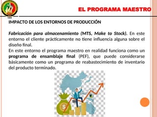 EL PROGRAMA MAESTRO
IMPACTO DE LOS ENTORNOS DE PRODUCCIÓN
Fabricación para almacenamiento (MTS, Make to Stock). En este
entorno el cliente prácticamente no tiene influencia alguna sobre el
diseño final.
En este entorno el programa maestro en realidad funciona como un
programa de ensamblaje final (PEF), que puede considerarse
básicamente como un programa de reabastecimiento de inventario
del producto terminado.
IMPACTO DE LOS ENTORNOS DE PRODUCCIÓN
Fabricación para almacenamiento (MTS, Make to Stock). En este
entorno el cliente prácticamente no tiene influencia alguna sobre el
diseño final.
En este entorno el programa maestro en realidad funciona como un
programa de ensamblaje final (PEF), que puede considerarse
básicamente como un programa de reabastecimiento de inventario
del producto terminado.
 