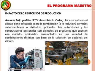 EL PROGRAMA MAESTRO
IMPACTO DE LOS ENTORNOS DE PRODUCCIÓN
Armado bajo pedido (ATO, Assemble to Order). En este entorno el
cliente tiene influencia sobre la combinación (o la inclusión) de varios
subensamblajes o atributos opcionales. Los automóviles y las
computadoras personales son ejemplos de productos que cuentan
con módulos opcionales, ensamblados en una variedad de
combinaciones distintas con base en la selección de opciones del
cliente.
IMPACTO DE LOS ENTORNOS DE PRODUCCIÓN
Armado bajo pedido (ATO, Assemble to Order). En este entorno el
cliente tiene influencia sobre la combinación (o la inclusión) de varios
subensamblajes o atributos opcionales. Los automóviles y las
computadoras personales son ejemplos de productos que cuentan
con módulos opcionales, ensamblados en una variedad de
combinaciones distintas con base en la selección de opciones del
cliente.
 
