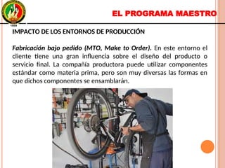 EL PROGRAMA MAESTRO
IMPACTO DE LOS ENTORNOS DE PRODUCCIÓN
Fabricación bajo pedido (MTO, Make to Order). En este entorno el
cliente tiene una gran influencia sobre el diseño del producto o
servicio final. La compañía productora puede utilizar componentes
estándar como materia prima, pero son muy diversas las formas en
que dichos componentes se ensamblarán.
IMPACTO DE LOS ENTORNOS DE PRODUCCIÓN
Fabricación bajo pedido (MTO, Make to Order). En este entorno el
cliente tiene una gran influencia sobre el diseño del producto o
servicio final. La compañía productora puede utilizar componentes
estándar como materia prima, pero son muy diversas las formas en
que dichos componentes se ensamblarán.
 