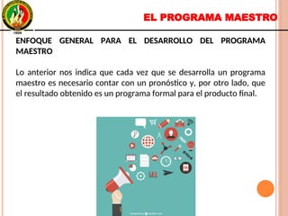 EL PROGRAMA MAESTRO
ENFOQUE GENERAL PARA EL DESARROLLO DEL PROGRAMA
MAESTRO
Lo anterior nos indica que cada vez que se desarrolla un programa
maestro es necesario contar con un pronóstico y, por otro lado, que
el resultado obtenido es un programa formal para el producto final.
ENFOQUE GENERAL PARA EL DESARROLLO DEL PROGRAMA
MAESTRO
Lo anterior nos indica que cada vez que se desarrolla un programa
maestro es necesario contar con un pronóstico y, por otro lado, que
el resultado obtenido es un programa formal para el producto final.
 