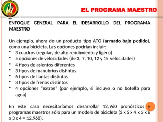 EL PROGRAMA MAESTRO
ENFOQUE GENERAL PARA EL DESARROLLO DEL PROGRAMA
MAESTRO
Un ejemplo, ahora de un producto tipo ATO (armado bajo pedido),
como una bicicleta. Las opciones podrían incluir:
• 3 cuadros (regular, de alto rendimiento y ligero)
• 5 opciones de velocidades (de 3, 7, 10, 12 y 15 velocidades)
• 4 tipos de asientos diferentes
• 3 tipos de manubrios distintos
• 6 tipos de llantas distintas
• 3 tipos de frenos distintos
• 4 opciones “extras” (por ejemplo, si incluye o no botella para
agua)
En este caso necesitaríamos desarrollar 12.960 pronósticos y
programas maestros sólo para un modelo de bicicleta (3 x 5 x 4 x 3 x 6
x 3 x 4 = 12.960).
ENFOQUE GENERAL PARA EL DESARROLLO DEL PROGRAMA
MAESTRO
Un ejemplo, ahora de un producto tipo ATO (armado bajo pedido),
como una bicicleta. Las opciones podrían incluir:
• 3 cuadros (regular, de alto rendimiento y ligero)
• 5 opciones de velocidades (de 3, 7, 10, 12 y 15 velocidades)
• 4 tipos de asientos diferentes
• 3 tipos de manubrios distintos
• 6 tipos de llantas distintas
• 3 tipos de frenos distintos
• 4 opciones “extras” (por ejemplo, si incluye o no botella para
agua)
En este caso necesitaríamos desarrollar 12.960 pronósticos y
programas maestros sólo para un modelo de bicicleta (3 x 5 x 4 x 3 x 6
x 3 x 4 = 12.960).
 
