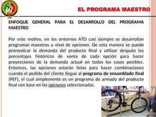EL PROGRAMA MAESTRO
ENFOQUE GENERAL PARA EL DESARROLLO DEL PROGRAMA
MAESTRO
Por este motivo, en los entornos ATO casi siempre se desarrollan
programas maestros a nivel de opciones. De esta manera se puede
pronosticar la demanda del producto final y utilizar después los
porcentajes históricos de venta de cada opción para hacer
proyecciones de la demanda actual en todos los casos posibles.
Entonces, las opciones estarán listas para hacer combinaciones
cuando el pedido del cliente llegue al programa de ensamblado final
(PEF), el cual simplemente es un programa de armado del producto
final con base en las opciones seleccionadas.
ENFOQUE GENERAL PARA EL DESARROLLO DEL PROGRAMA
MAESTRO
Por este motivo, en los entornos ATO casi siempre se desarrollan
programas maestros a nivel de opciones. De esta manera se puede
pronosticar la demanda del producto final y utilizar después los
porcentajes históricos de venta de cada opción para hacer
proyecciones de la demanda actual en todos los casos posibles.
Entonces, las opciones estarán listas para hacer combinaciones
cuando el pedido del cliente llegue al programa de ensamblado final
(PEF), el cual simplemente es un programa de armado del producto
final con base en las opciones seleccionadas.
 