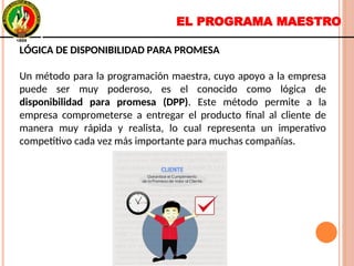 EL PROGRAMA MAESTRO
LÓGICA DE DISPONIBILIDAD PARA PROMESA
Un método para la programación maestra, cuyo apoyo a la empresa
puede ser muy poderoso, es el conocido como lógica de
disponibilidad para promesa (DPP). Este método permite a la
empresa comprometerse a entregar el producto final al cliente de
manera muy rápida y realista, lo cual representa un imperativo
competitivo cada vez más importante para muchas compañías.
LÓGICA DE DISPONIBILIDAD PARA PROMESA
Un método para la programación maestra, cuyo apoyo a la empresa
puede ser muy poderoso, es el conocido como lógica de
disponibilidad para promesa (DPP). Este método permite a la
empresa comprometerse a entregar el producto final al cliente de
manera muy rápida y realista, lo cual representa un imperativo
competitivo cada vez más importante para muchas compañías.
 
