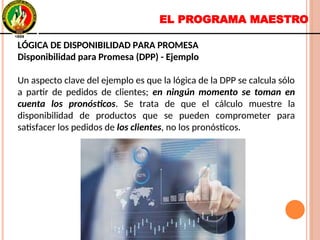 EL PROGRAMA MAESTRO
LÓGICA DE DISPONIBILIDAD PARA PROMESA
Disponibilidad para Promesa (DPP) - Ejemplo
Un aspecto clave del ejemplo es que la lógica de la DPP se calcula sólo
a partir de pedidos de clientes; en ningún momento se toman en
cuenta los pronósticos. Se trata de que el cálculo muestre la
disponibilidad de productos que se pueden comprometer para
satisfacer los pedidos de los clientes, no los pronósticos.
LÓGICA DE DISPONIBILIDAD PARA PROMESA
Disponibilidad para Promesa (DPP) - Ejemplo
Un aspecto clave del ejemplo es que la lógica de la DPP se calcula sólo
a partir de pedidos de clientes; en ningún momento se toman en
cuenta los pronósticos. Se trata de que el cálculo muestre la
disponibilidad de productos que se pueden comprometer para
satisfacer los pedidos de los clientes, no los pronósticos.
 