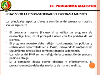 EL PROGRAMA MAESTRO
NOTAS SOBRE LA RESPONSABILIDAD DEL PROGRAMA MAESTRO
Los principales aspectos claves a considerar del programa maestro
son los siguientes:
• El programa maestro (incluso si se utiliza un programa de
ensamblaje final) es el principal vínculo con los pedidos de los
clientes.
• El programa maestro debe reflejar, básicamente, las políticas y
restricciones desarrolladas en el PV&O, incluyendo los métodos de
seguimiento, nivelación o combinación para la demanda.
• Los valores del PMP son un reflejo de la culminación del proceso
pedido-entrega.
• Si la compañía desea operar eficiente y efectivamente, el
programa maestro debe desarrollarse de manera realista.
NOTAS SOBRE LA RESPONSABILIDAD DEL PROGRAMA MAESTRO
Los principales aspectos claves a considerar del programa maestro
son los siguientes:
• El programa maestro (incluso si se utiliza un programa de
ensamblaje final) es el principal vínculo con los pedidos de los
clientes.
• El programa maestro debe reflejar, básicamente, las políticas y
restricciones desarrolladas en el PV&O, incluyendo los métodos de
seguimiento, nivelación o combinación para la demanda.
• Los valores del PMP son un reflejo de la culminación del proceso
pedido-entrega.
• Si la compañía desea operar eficiente y efectivamente, el
programa maestro debe desarrollarse de manera realista.
 