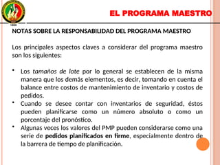 EL PROGRAMA MAESTRO
NOTAS SOBRE LA RESPONSABILIDAD DEL PROGRAMA MAESTRO
Los principales aspectos claves a considerar del programa maestro
son los siguientes:
• Los tamaños de lote por lo general se establecen de la misma
manera que los demás elementos, es decir, tomando en cuenta el
balance entre costos de mantenimiento de inventario y costos de
pedidos.
• Cuando se desee contar con inventarios de seguridad, éstos
pueden planificarse como un número absoluto o como un
porcentaje del pronóstico.
• Algunas veces los valores del PMP pueden considerarse como una
serie de pedidos planificados en firme, especialmente dentro de
la barrera de tiempo de planificación.
NOTAS SOBRE LA RESPONSABILIDAD DEL PROGRAMA MAESTRO
Los principales aspectos claves a considerar del programa maestro
son los siguientes:
• Los tamaños de lote por lo general se establecen de la misma
manera que los demás elementos, es decir, tomando en cuenta el
balance entre costos de mantenimiento de inventario y costos de
pedidos.
• Cuando se desee contar con inventarios de seguridad, éstos
pueden planificarse como un número absoluto o como un
porcentaje del pronóstico.
• Algunas veces los valores del PMP pueden considerarse como una
serie de pedidos planificados en firme, especialmente dentro de
la barrera de tiempo de planificación.
 