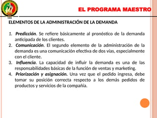 EL PROGRAMA MAESTRO
ELEMENTOS DE LA ADMINISTRACIÓN DE LA DEMANDA
1. Predicción. Se refiere básicamente al pronóstico de la demanda
anticipada de los clientes.
2. Comunicación. El segundo elemento de la administración de la
demanda es una comunicación efectiva de dos vías, especialmente
con el cliente.
3. Influencia. La capacidad de influir la demanda es una de las
responsabilidades básicas de la función de ventas y marketing.
4. Priorización y asignación. Una vez que el pedido ingresa, debe
tomar su posición correcta respecto a los demás pedidos de
productos y servicios de la compañía.
ELEMENTOS DE LA ADMINISTRACIÓN DE LA DEMANDA
1. Predicción. Se refiere básicamente al pronóstico de la demanda
anticipada de los clientes.
2. Comunicación. El segundo elemento de la administración de la
demanda es una comunicación efectiva de dos vías, especialmente
con el cliente.
3. Influencia. La capacidad de influir la demanda es una de las
responsabilidades básicas de la función de ventas y marketing.
4. Priorización y asignación. Una vez que el pedido ingresa, debe
tomar su posición correcta respecto a los demás pedidos de
productos y servicios de la compañía.
 