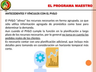 EL PROGRAMA MAESTRO
ANTECEDENTES Y VÍNCULOS CON EL PV&O
El PV&O “alinea” los recursos necesarios en forma agrupada, ya que
sólo utiliza información agregada de pronóstico como base para
determinar la demanda.
Aun cuando el PV&O cumple la función en la planificación a largo
plazo de los recursos necesarios, por lo general no toma en cuenta los
pedidos reales de los clientes.
Es necesario contar con una planificación adicional, que incluya más
detalles pero tomando en consideración un horizonte temporal más
corto.
ANTECEDENTES Y VÍNCULOS CON EL PV&O
El PV&O “alinea” los recursos necesarios en forma agrupada, ya que
sólo utiliza información agregada de pronóstico como base para
determinar la demanda.
Aun cuando el PV&O cumple la función en la planificación a largo
plazo de los recursos necesarios, por lo general no toma en cuenta los
pedidos reales de los clientes.
Es necesario contar con una planificación adicional, que incluya más
detalles pero tomando en consideración un horizonte temporal más
corto.
 