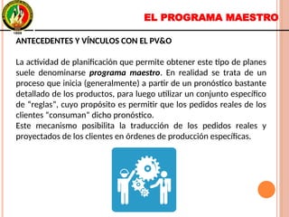 EL PROGRAMA MAESTRO
ANTECEDENTES Y VÍNCULOS CON EL PV&O
La actividad de planificación que permite obtener este tipo de planes
suele denominarse programa maestro. En realidad se trata de un
proceso que inicia (generalmente) a partir de un pronóstico bastante
detallado de los productos, para luego utilizar un conjunto específico
de “reglas”, cuyo propósito es permitir que los pedidos reales de los
clientes “consuman” dicho pronóstico.
Este mecanismo posibilita la traducción de los pedidos reales y
proyectados de los clientes en órdenes de producción específicas.
ANTECEDENTES Y VÍNCULOS CON EL PV&O
La actividad de planificación que permite obtener este tipo de planes
suele denominarse programa maestro. En realidad se trata de un
proceso que inicia (generalmente) a partir de un pronóstico bastante
detallado de los productos, para luego utilizar un conjunto específico
de “reglas”, cuyo propósito es permitir que los pedidos reales de los
clientes “consuman” dicho pronóstico.
Este mecanismo posibilita la traducción de los pedidos reales y
proyectados de los clientes en órdenes de producción específicas.
 