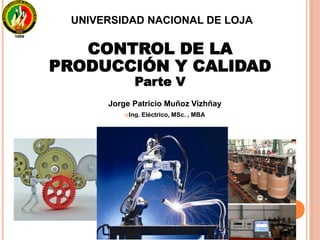 CONTROL DE LA
PRODUCCIÓN Y CALIDAD
Parte V
Jorge Patricio Muñoz Vizhñay
Ing. Eléctrico, MSc. , MBA
UNIVERSIDAD NACIONAL DE LOJA
 