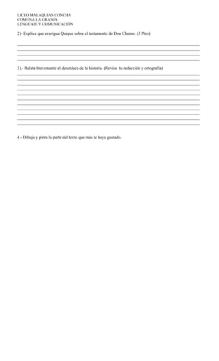 LICEO MALAQUIAS CONCHA
COMUNA LA GRANJA
LENGUAJE Y COMUNICACIÓN
2)- Explica que averigua Quique sobre el testamento de Don Chemo. (3 Ptos)
_____________________________________________________________________________________
_____________________________________________________________________________________
_____________________________________________________________________________________
_____________________________________________________________________________________
3).- Relata brevemente el desenlace de la historia. (Revisa tu redacción y ortografía)
_____________________________________________________________________________________
_____________________________________________________________________________________
_____________________________________________________________________________________
_____________________________________________________________________________________
_____________________________________________________________________________________
_____________________________________________________________________________________
_____________________________________________________________________________________
_____________________________________________________________________________________
_____________________________________________________________________________________
_____________________________________________________________________________________
_____________________________________________________________________________________
4.- Dibuja y pinta la parte del texto que más te haya gustado.
 
