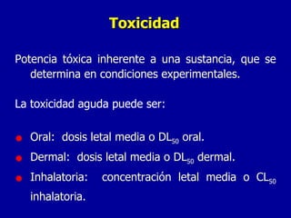 Toxicidad Potencia tóxica inherente a una sustancia, que se determina en condiciones experimentales. La toxicidad aguda puede ser: Oral:  dosis letal media o DL 50  oral. Dermal:  dosis letal media o DL 50  dermal. Inhalatoria:  concentración letal media o CL 50  inhalatoria. 
