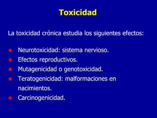 Toxicidad La toxicidad crónica estudia los siguientes efectos: Neurotoxicidad: sistema nervioso. Efectos reproductivos. Mutagenicidad o genotoxicidad. Teratogenicidad: malformaciones en nacimientos. Carcinogenicidad. 