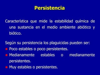 Persistencia Característica que mide la estabilidad química de una sustancia en el medio ambiente abiótico y biótico. Según su persistencia los plaguicidas pueden ser: Poco estables o poco persistentes. Medianamente estables o medianamente persistentes. Muy estables o persistentes. 