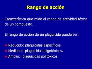 Rango de acción Característica que mide el rango de actividad tóxica de un compuesto. El rango de acción de un plaguicida puede ser: Reducido: plaguicidas específicos. Mediano:  plaguicidas oligotóxicos. Amplio:  plaguicidas politóxicos. 