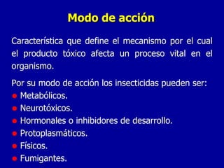 Modo de acción Característica que define el mecanismo por el cual el producto tóxico afecta un proceso vital en el organismo. Por su modo de acción los insecticidas pueden ser: Metabólicos. Neurotóxicos. Hormonales o inhibidores de desarrollo. Protoplasmáticos. Físicos. Fumigantes. 
