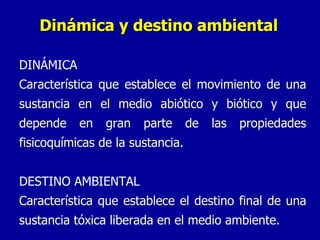 Dinámica y destino ambiental DINÁMICA Característica que establece el movimiento de una sustancia en el medio abiótico y biótico y que depende en gran parte de las propiedades fisicoquímicas de la sustancia. DESTINO AMBIENTAL Característica que establece el destino final de una sustancia tóxica liberada en el medio ambiente. 