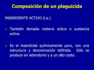 Composición de un plaguicida INGREDIENTE ACTIVO (i.a.)  También llamada materia activa o sustancia activa. Es el insecticida químicamente puro, con una estructura y denominación definida.  Sólo se produce en laboratorio y a un alto costo. 