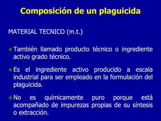 Composición de un plaguicida MATERIAL TÉCNICO (m.t.) También llamado producto técnico o ingrediente activo grado técnico. Es el ingrediente activo producido a escala industrial para ser empleado en la formulación del plaguicida.  No es químicamente puro porque está acompañado de impurezas propias de su síntesis o extracción. 