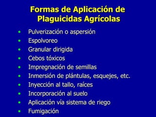 Formas de Aplicación de  Plaguicidas Agrícolas Pulverización o aspersión Espolvoreo Granular dirigida Cebos tóxicos Impregnación de semillas Inmersión de plántulas, esquejes, etc. Inyección al tallo, raíces Incorporación al suelo Aplicación vía sistema de riego Fumigación  