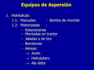Equipos de Aspersión 1.  Hidráulicas: 1.1:  Manuales  :  Bomba de mochila 1.2:  Motorizadas : -  Estacionarias   -  Montadas en tractor -  Jaladas o de tiro -  Bombones -  Aéreas:    Avión    Helicóptero    Ala delta 
