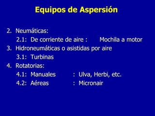 Equipos de Aspersión 2.  Neumáticas: 2.1:  De corriente de aire : Mochila a motor 3.  Hidroneumáticas o asistidas por aire 3.1:  Turbinas 4.  Rotatorias: 4.1:  Manuales :  Ulva, Herbi, etc. 4.2:  Aéreas :  Micronair  