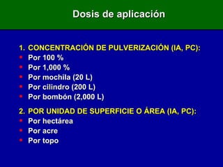 Dosis de aplicación 1. CONCENTRACIÓN DE PULVERIZACIÓN (IA, PC) : Por 100 % Por 1,000 % Por mochila (20 L) Por cilindro (200 L) Por bombón (2,000 L) 2 . POR UNIDAD DE SUPERFICIE O ÁREA (IA, PC): Por hectárea Por acre Por topo 