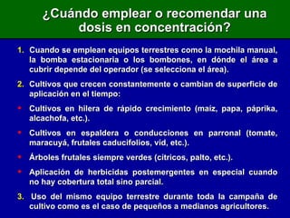 ¿Cuándo emplear o recomendar una dosis en concentración? 1.   Cuando se emplean equipos terrestres como la mochila manual, la bomba estacionaria o los bombones, en dónde el área a cubrir depende del operador (se selecciona el área). 2. Cultivos que crecen constantemente o cambian de superficie de aplicación en el tiempo:   Cultivos en hilera de rápido crecimiento (maíz, papa, páprika, alcachofa, etc.). Cultivos en espaldera o conducciones en parronal (tomate, maracuyá, frutales caducifolios, vid, etc.). Árboles frutales siempre verdes (cítricos, palto, etc.). Aplicación de herbicidas postemergentes en especial cuando no hay cobertura total sino parcial. 3.   Uso del mismo equipo terrestre durante toda la campaña de cultivo como es el caso de pequeños a medianos agricultores. 