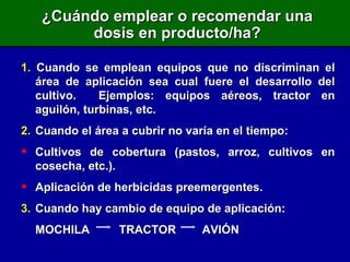 ¿Cuándo emplear o recomendar una dosis en producto/ha? 1.  Cuando se emplean equipos que no discriminan el área de aplicación sea cual fuere el desarrollo del cultivo.  Ejemplos: equipos aéreos, tractor en aguilón, turbinas, etc. 2. Cuando el área a cubrir no varía en el tiempo: Cultivos de cobertura (pastos, arroz, cultivos en cosecha, etc.). Aplicación de herbicidas preemergentes. 3. Cuando hay cambio de equipo de aplicación: MOCHILA  TRACTOR  AVIÓN 