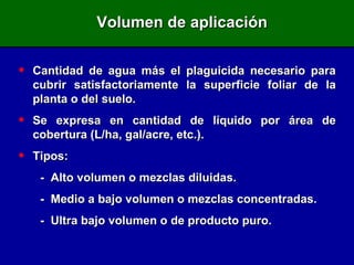 Volumen de aplicación Cantidad de agua más el plaguicida necesario para cubrir satisfactoriamente la superficie foliar de la planta o del suelo. Se expresa en cantidad de líquido por área de cobertura (L/ha, gal/acre, etc.). Tipos: -  Alto volumen o mezclas diluidas. -  Medio a bajo volumen o mezclas concentradas. -  Ultra bajo volumen o de producto puro. 