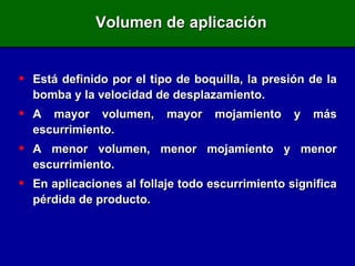 Volumen de aplicación Está definido por el tipo de boquilla, la presión de la bomba y la velocidad de desplazamiento. A mayor volumen, mayor mojamiento y más escurrimiento. A menor volumen, menor mojamiento y menor escurrimiento. En aplicaciones al follaje todo escurrimiento significa pérdida de producto. 