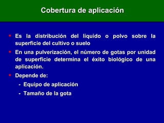 Cobertura de aplicación Es la distribución del líquido o polvo sobre la superficie del cultivo o suelo En una pulverización, el número de gotas por unidad de superficie determina el éxito biológico de una aplicación. Depende de: -  Equipo de aplicación -  Tamaño de la gota 