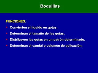 Boquillas FUNCIONES: Convierten el líquido en gotas. Determinan el tamaño de las gotas. Distribuyen las gotas en un patrón determinado. Determinan el caudal o volumen de aplicación. 