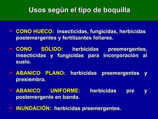 Usos según el tipo de boquilla CONO HUECO:   insecticidas, fungicidas, herbicidas  postemergentes y fertilizantes foliares. CONO SÓLIDO:  herbicidas preemergentes, insecticidas y fungicidas para incorporación al suelo. ABANICO PLANO:  herbicidas preemergentes y presiembra. ABANICO UNIFORME:  herbicidas pre y postemergente en banda. INUNDACIÓN:   herbicidas preemergentes. 