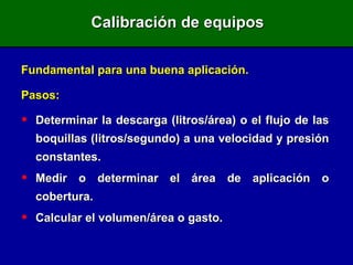Calibración de equipos Fundamental para una buena aplicación. Pasos: Determinar la descarga (litros/área) o el flujo de las boquillas (litros/segundo) a una velocidad y presión constantes. Medir o determinar el área de aplicación o cobertura. Calcular el volumen/área o gasto. 