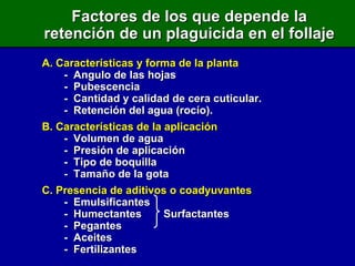 Factores de los que depende la retención de un plaguicida en el follaje A. Características y forma de la planta -  Angulo de las hojas -  Pubescencia -  Cantidad y calidad de cera cuticular. -  Retención del agua (rocío). B. Características de la aplicación -  Volumen de agua -  Presión de aplicación -  Tipo de boquilla -  Tamaño de la gota C. Presencia de aditivos o coadyuvantes -  Emulsificantes -  Humectantes   Surfactantes -  Pegantes -  Aceites -  Fertilizantes 
